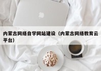 内蒙古网络自学网站建设（内蒙古网络教育云平台）